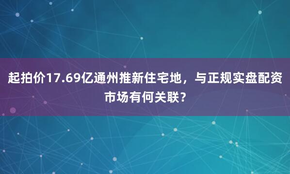 起拍价17.69亿通州推新住宅地，与正规实盘配资市场有何关联？