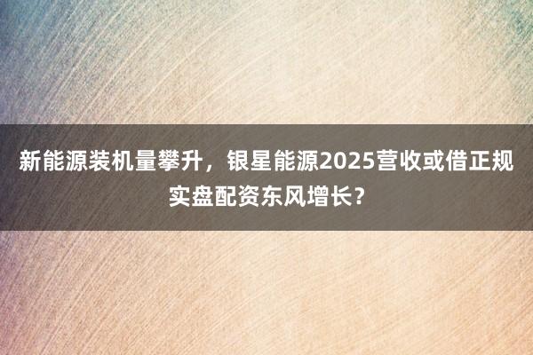 新能源装机量攀升，银星能源2025营收或借正规实盘配资东风增长？