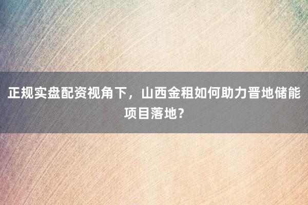 正规实盘配资视角下，山西金租如何助力晋地储能项目落地？