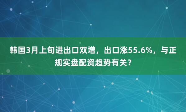 韩国3月上旬进出口双增，出口涨55.6%，与正规实盘配资趋势有关？