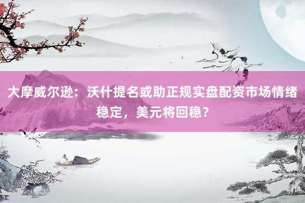 大摩威尔逊：沃什提名或助正规实盘配资市场情绪稳定，美元将回稳？