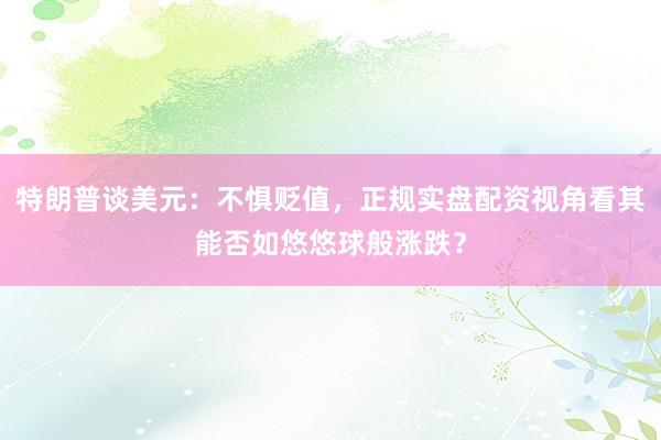 特朗普谈美元：不惧贬值，正规实盘配资视角看其能否如悠悠球般涨跌？