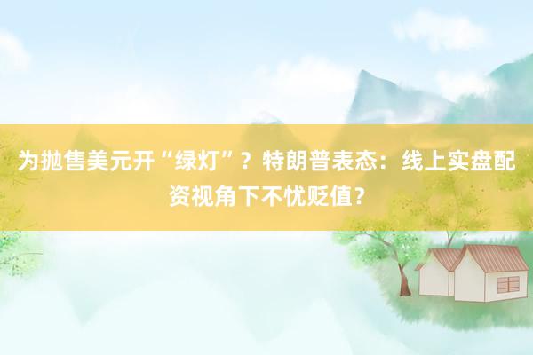 为抛售美元开“绿灯”？特朗普表态：线上实盘配资视角下不忧贬值？