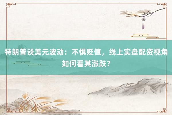 特朗普谈美元波动：不惧贬值，线上实盘配资视角如何看其涨跌？