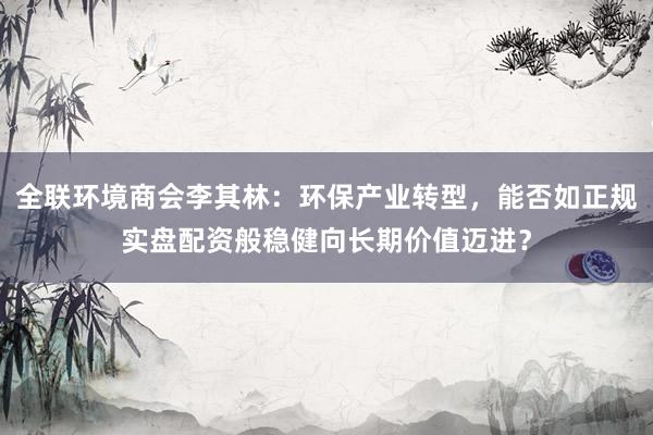 全联环境商会李其林：环保产业转型，能否如正规实盘配资般稳健向长期价值迈进？