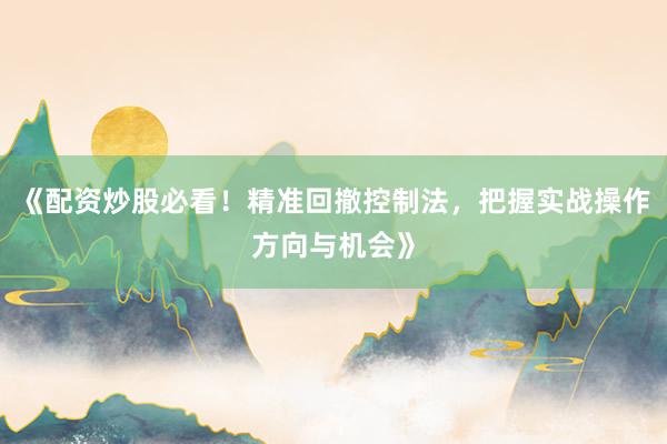 《配资炒股必看！精准回撤控制法，把握实战操作方向与机会》