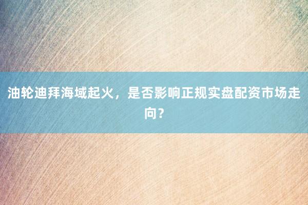 油轮迪拜海域起火，是否影响正规实盘配资市场走向？