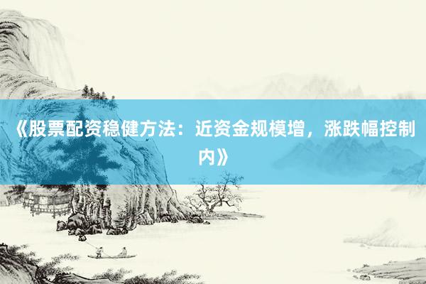 《股票配资稳健方法：近资金规模增，涨跌幅控制内》