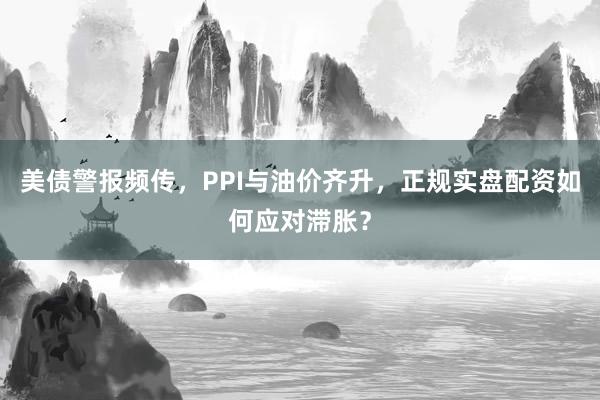 美债警报频传，PPI与油价齐升，正规实盘配资如何应对滞胀？