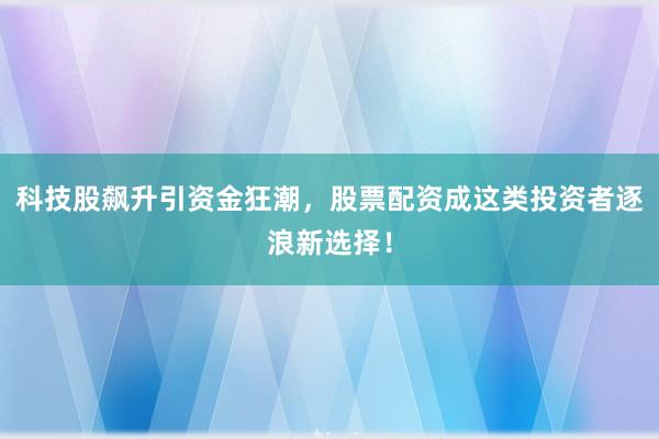 科技股飙升引资金狂潮，股票配资成这类投资者逐浪新选择！
