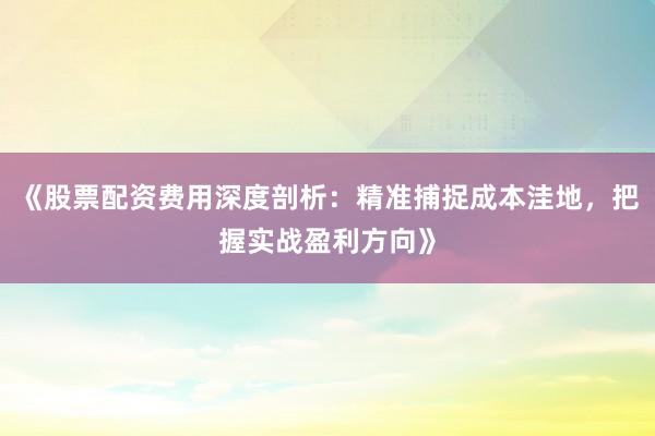 《股票配资费用深度剖析：精准捕捉成本洼地，把握实战盈利方向》