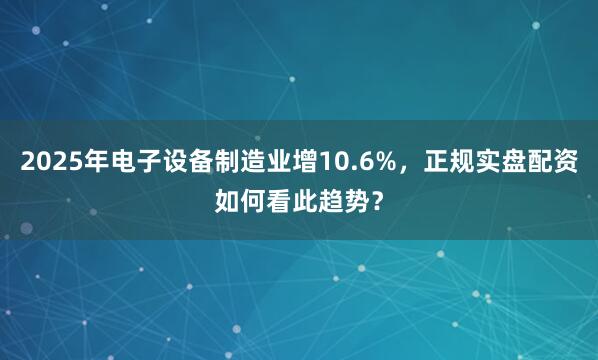 2025年电子设备制造业增10.6%，正规实盘配资如何看此趋势？