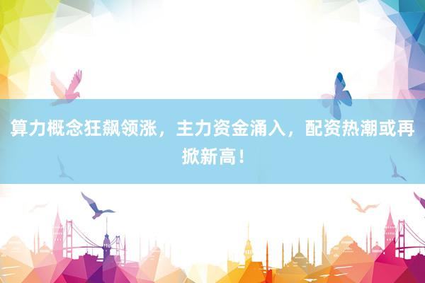 算力概念狂飙领涨，主力资金涌入，配资热潮或再掀新高！