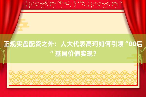 正规实盘配资之外：人大代表高珂如何引领“00后”基层价值实现？