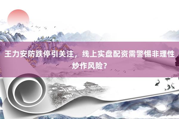 王力安防跌停引关注，线上实盘配资需警惕非理性炒作风险？
