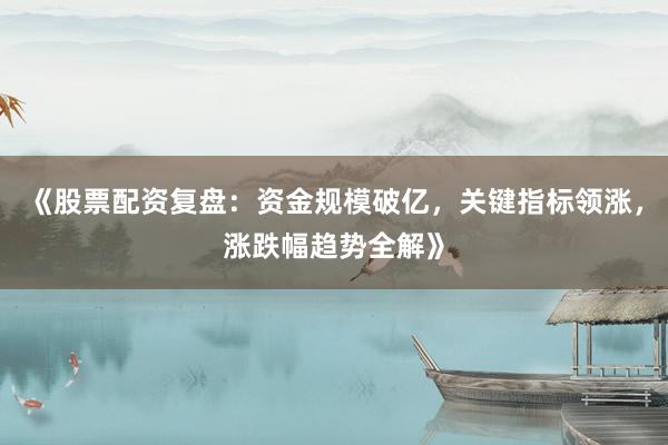 《股票配资复盘：资金规模破亿，关键指标领涨，涨跌幅趋势全解》