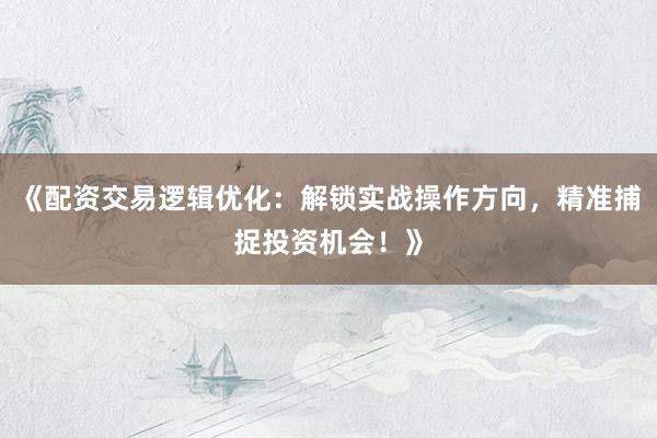 《配资交易逻辑优化：解锁实战操作方向，精准捕捉投资机会！》