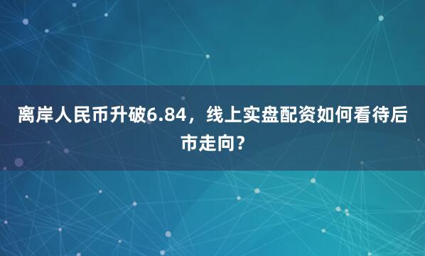 离岸人民币升破6.84，线上实盘配资如何看待后市走向？