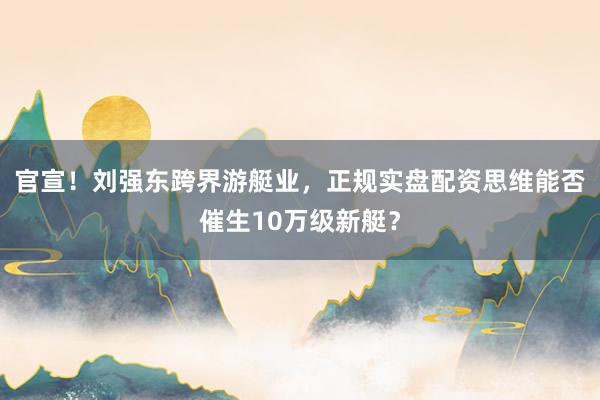 官宣！刘强东跨界游艇业，正规实盘配资思维能否催生10万级新艇？