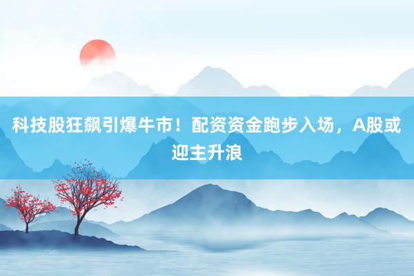 科技股狂飙引爆牛市！配资资金跑步入场，A股或迎主升浪