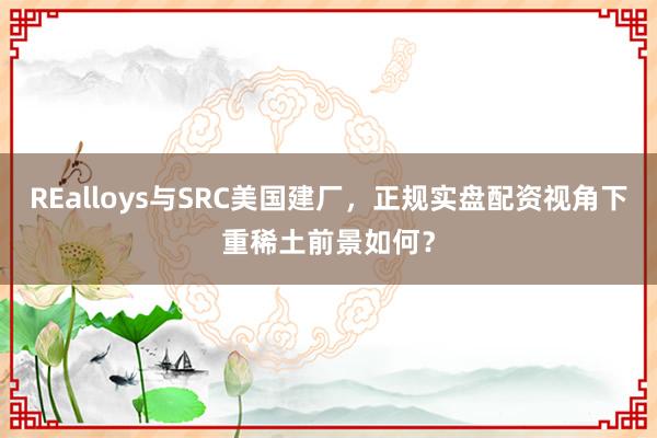 REalloys与SRC美国建厂，正规实盘配资视角下重稀土前景如何？