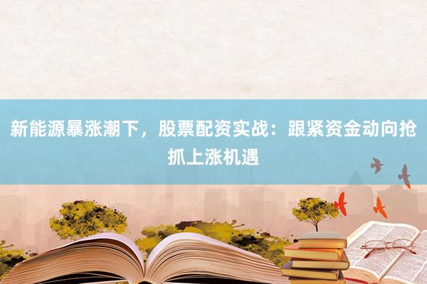 新能源暴涨潮下，股票配资实战：跟紧资金动向抢抓上涨机遇