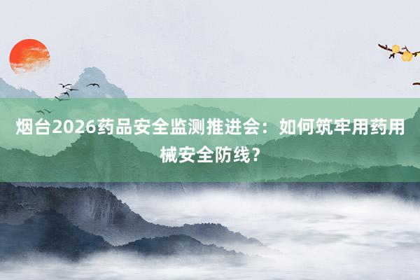 烟台2026药品安全监测推进会：如何筑牢用药用械安全防线？