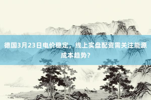 德国3月23日电价稳定，线上实盘配资需关注能源成本趋势？