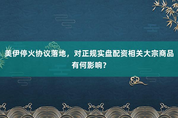 美伊停火协议落地，对正规实盘配资相关大宗商品有何影响？