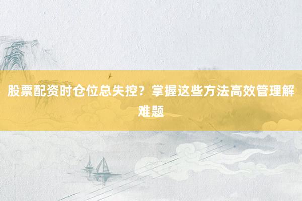 股票配资时仓位总失控？掌握这些方法高效管理解难题