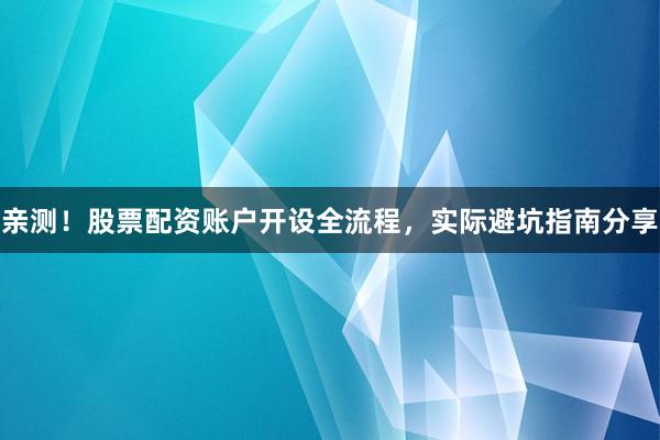 亲测！股票配资账户开设全流程，实际避坑指南分享