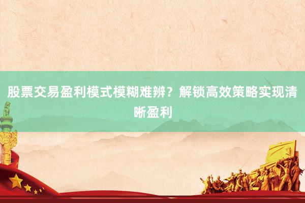 股票交易盈利模式模糊难辨？解锁高效策略实现清晰盈利