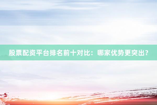 股票配资平台排名前十对比：哪家优势更突出？