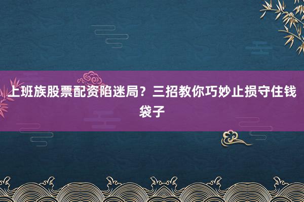 上班族股票配资陷迷局？三招教你巧妙止损守住钱袋子