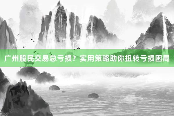 广州股民交易总亏损？实用策略助你扭转亏损困局