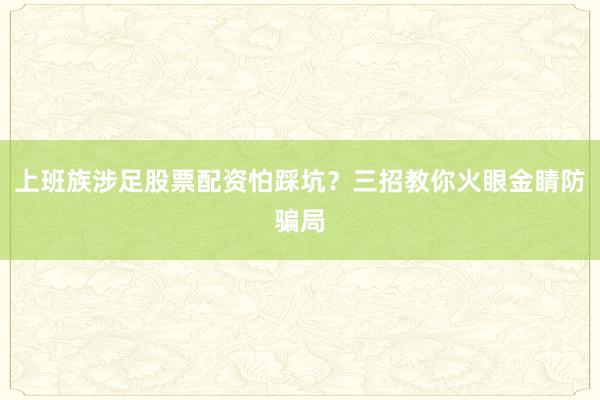 上班族涉足股票配资怕踩坑？三招教你火眼金睛防骗局