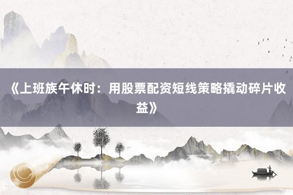 《上班族午休时：用股票配资短线策略撬动碎片收益》