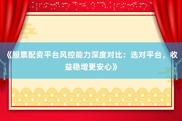 《股票配资平台风控能力深度对比：选对平台，收益稳增更安心》
