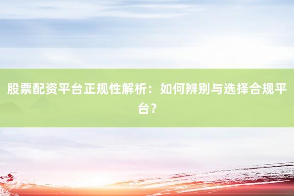 股票配资平台正规性解析：如何辨别与选择合规平台？