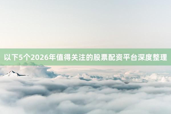 以下5个2026年值得关注的股票配资平台深度整理