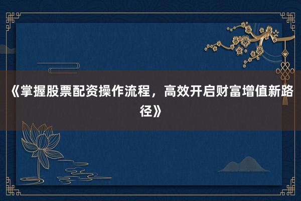 《掌握股票配资操作流程，高效开启财富增值新路径》