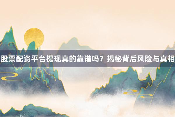 股票配资平台提现真的靠谱吗？揭秘背后风险与真相