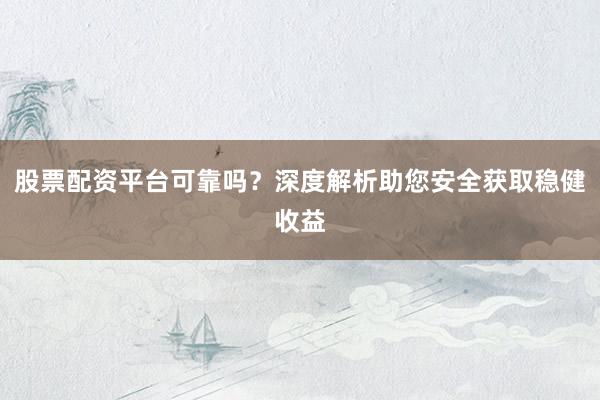 股票配资平台可靠吗？深度解析助您安全获取稳健收益