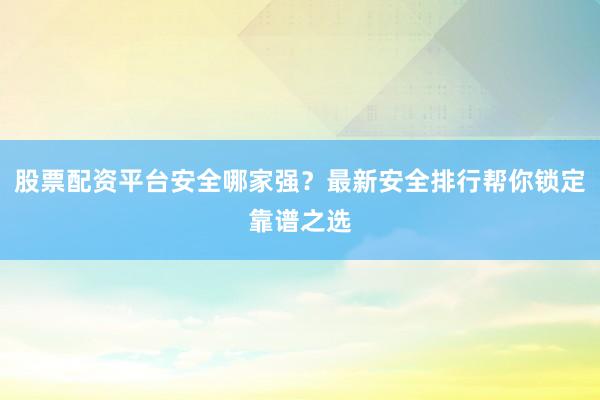 股票配资平台安全哪家强？最新安全排行帮你锁定靠谱之选