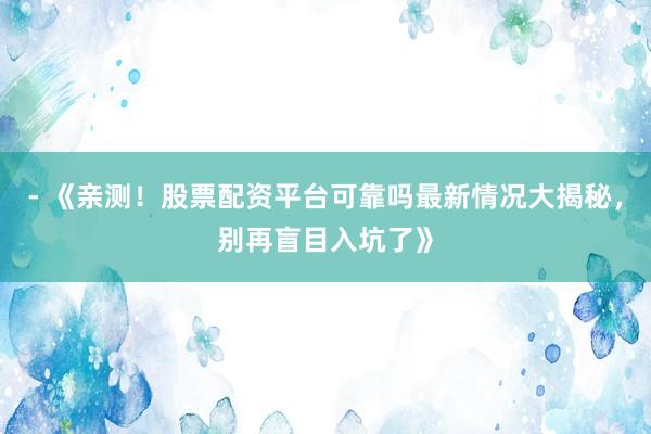 - 《亲测!股票配资平台可靠吗最新情况大揭秘,别再盲目入坑了》