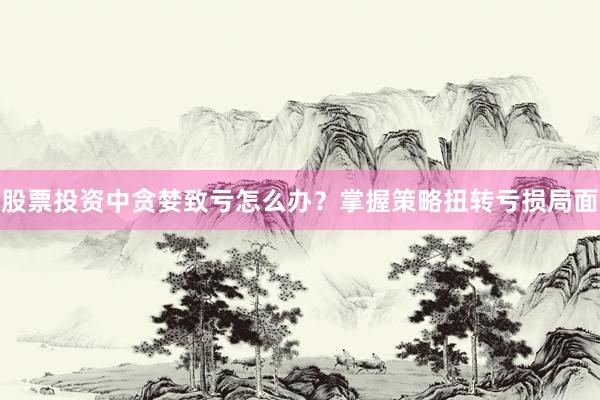 股票投资中贪婪致亏怎么办？掌握策略扭转亏损局面