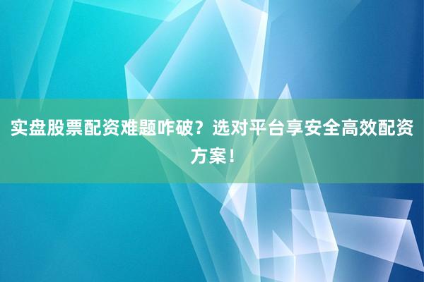 实盘股票配资难题咋破？选对平台享安全高效配资方案！