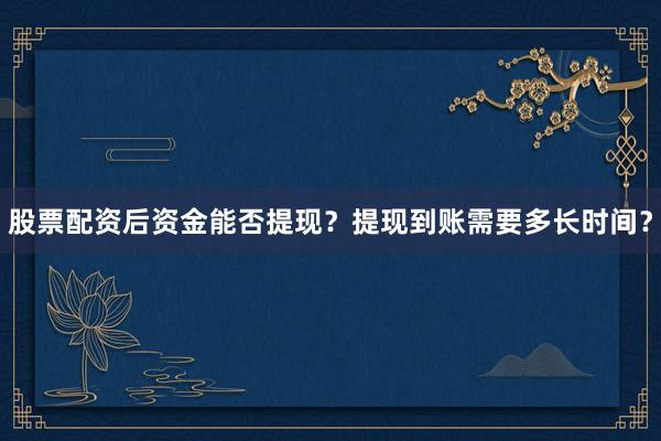 股票配资后资金能否提现？提现到账需要多长时间？