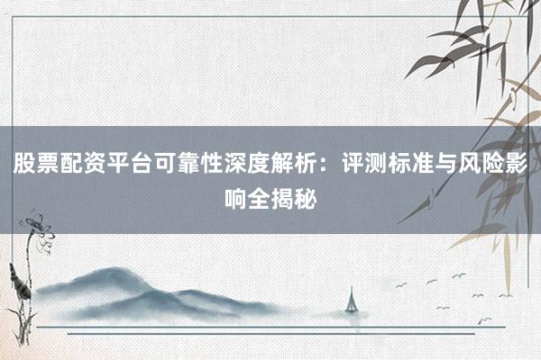股票配资平台可靠性深度解析：评测标准与风险影响全揭秘
