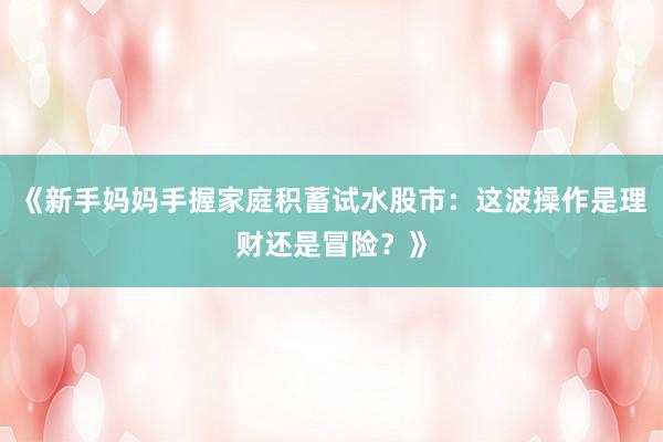 《新手妈妈手握家庭积蓄试水股市：这波操作是理财还是冒险？》